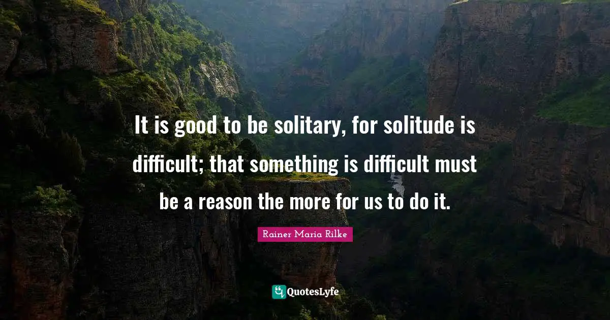 It is good to be solitary, for solitude is difficult; that something is difficult must be a reason the more for us to do it.