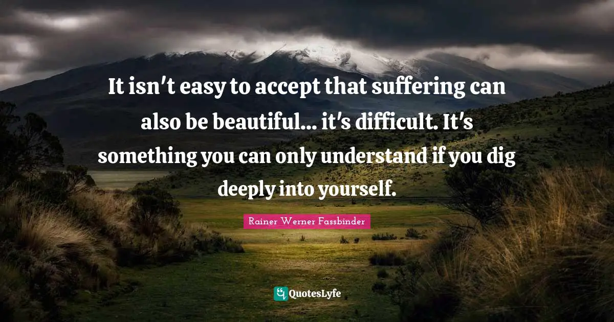 It isn't easy to accept that suffering can also be beautiful... it's difficult. It's something you can only understand if you dig deeply into yourself.