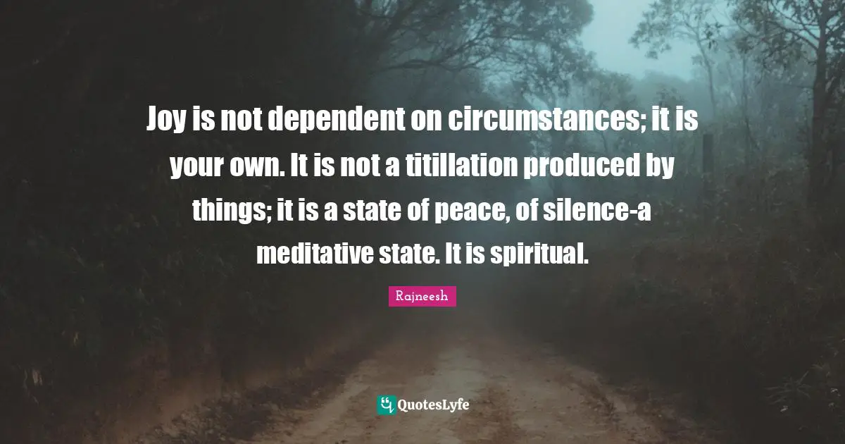 Joy is not dependent on circumstances; it is your own. It is not a titillation produced by things; it is a state of peace, of silence-a meditative state. It is spiritual.