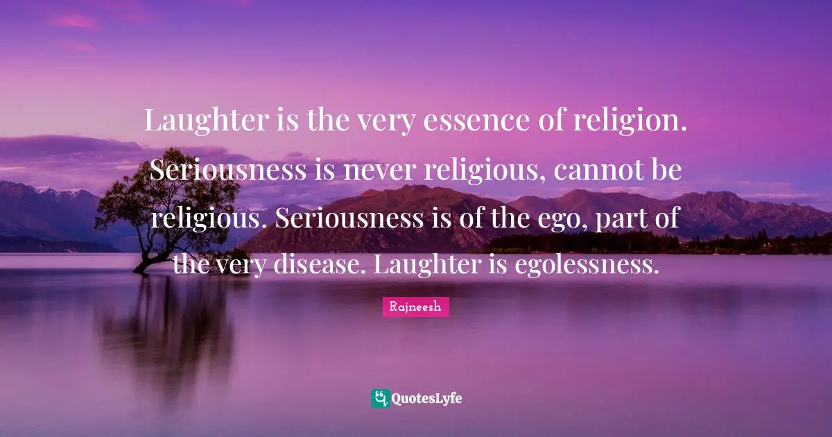 Laughter is the very essence of religion. Seriousness is never religious, cannot be religious. Seriousness is of the ego, part of the very disease. Laughter is egolessness.