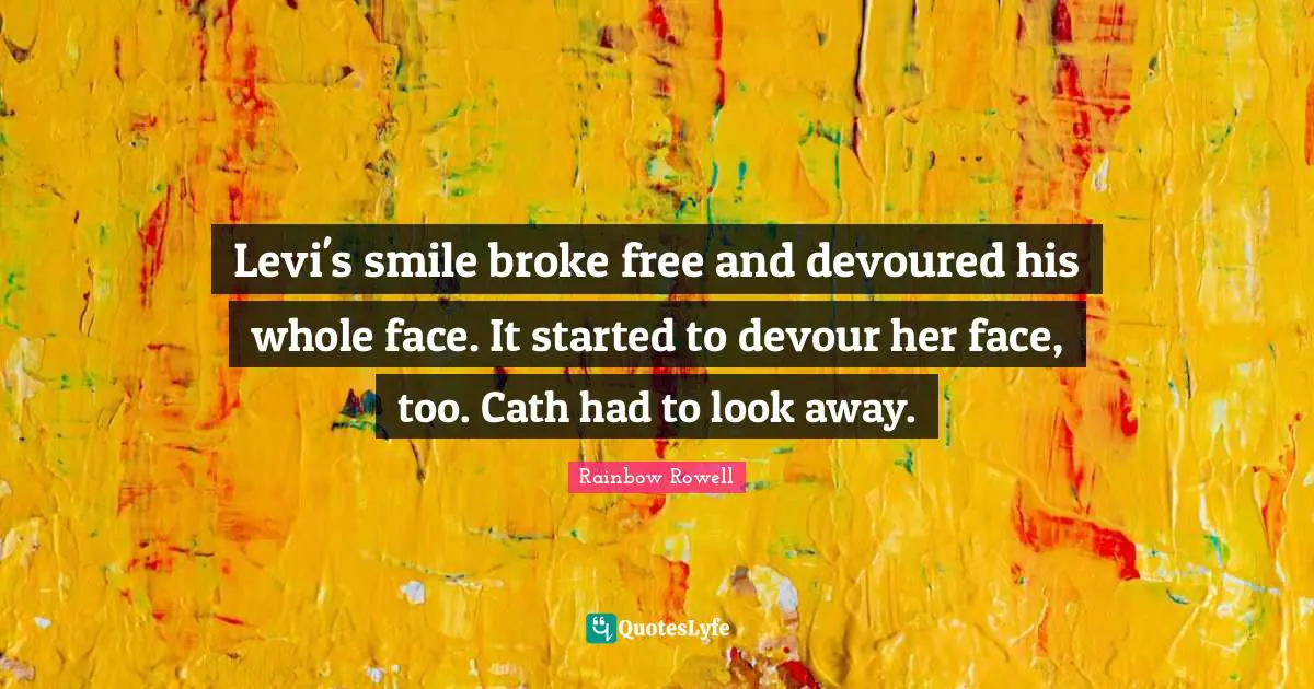 Levi's smile broke free and devoured his whole face. It started to devour her face, too. Cath had to look away.