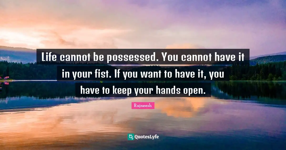 Life cannot be possessed. You cannot have it in your fist. If you want to have it, you have to keep your hands open.