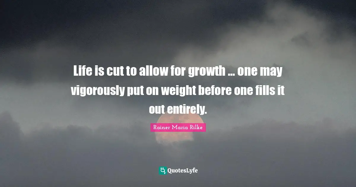 Life is cut to allow for growth ... one may vigorously put on weight before one fills it out entirely.