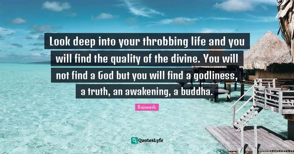 Look deep into your throbbing life and you will find the quality of the divine. You will not find a God but you will find a godliness, a truth, an awakening, a buddha.