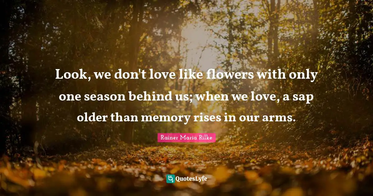 Look, we don't love like flowers with only one season behind us; when we love, a sap older than memory rises in our arms.