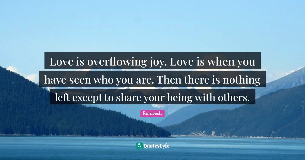 Love is overflowing joy. Love is when you have seen who you are. Then there is nothing left except to share your being with others.