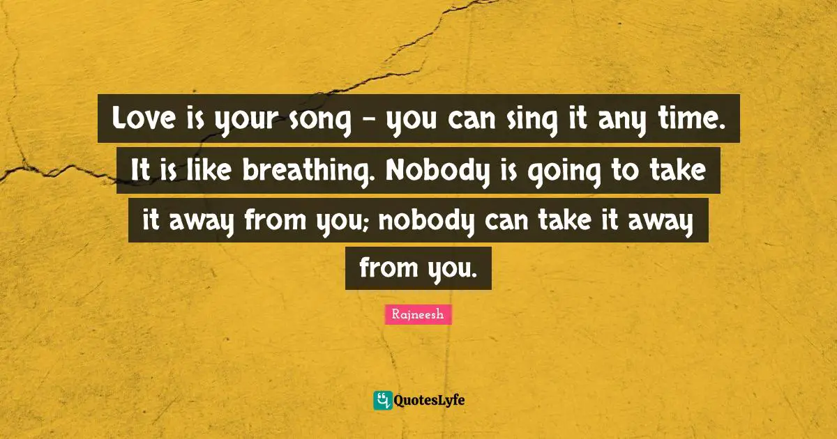 Love is your song - you can sing it any time. It is like breathing. Nobody is going to take it away from you; nobody can take it away from you.