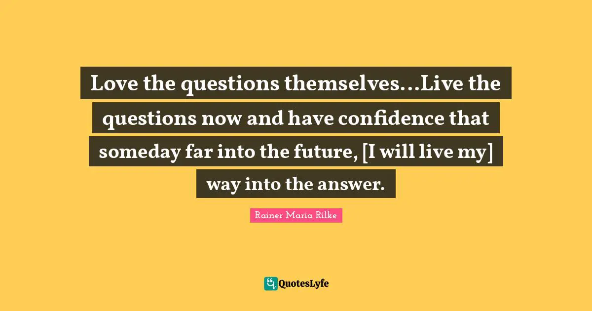 Love the questions themselves...Live the questions now and have confidence that someday far into the future, [I will live my] way into the answer.