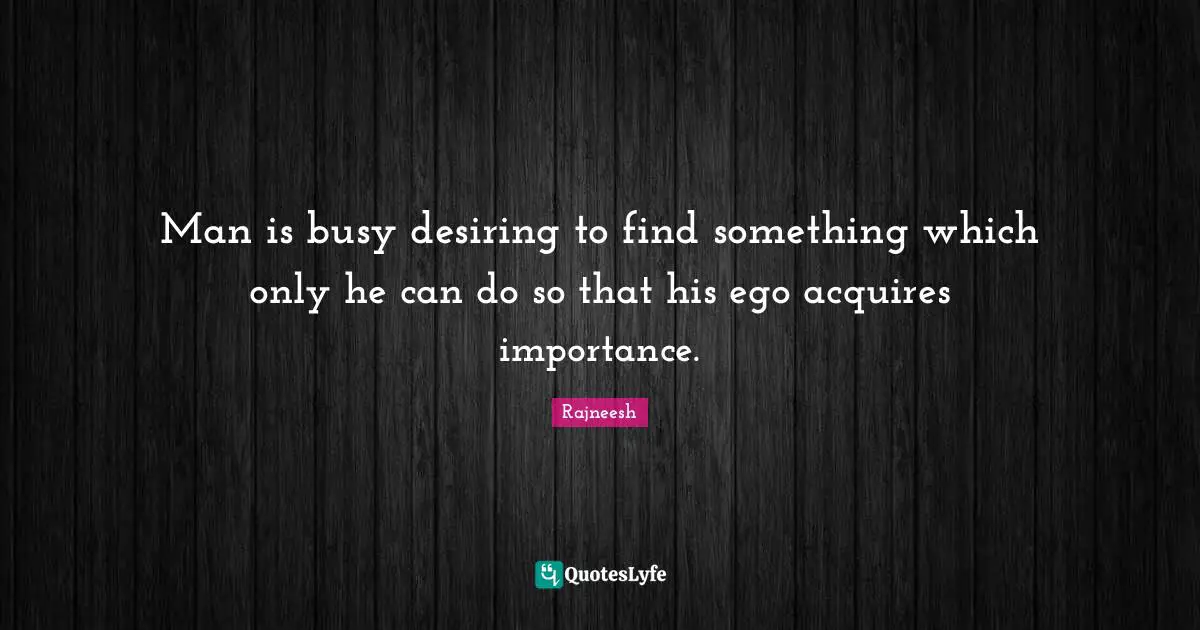 Man is busy desiring to find something which only he can do so that his ego acquires importance.