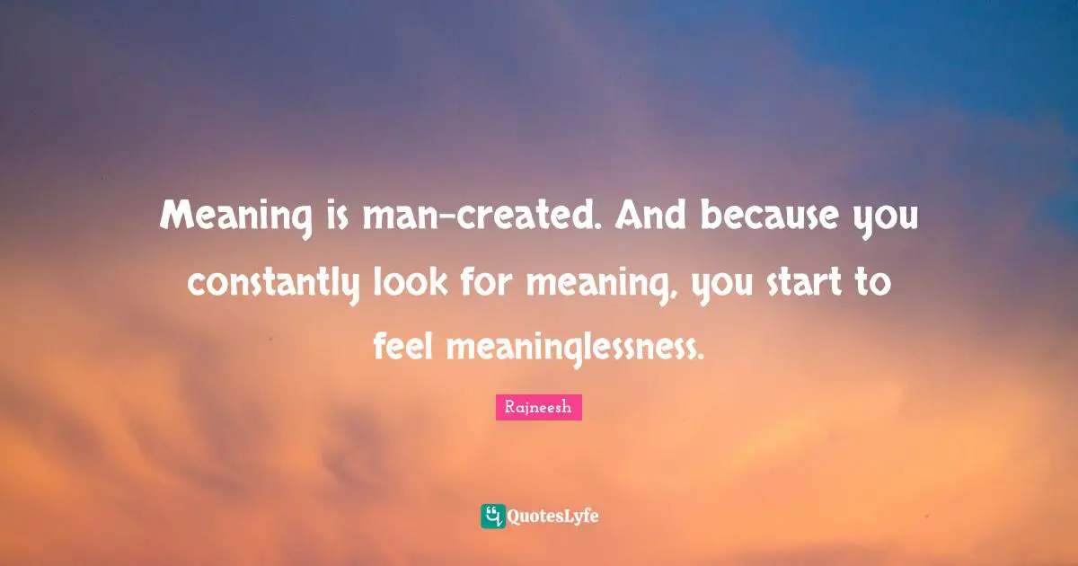 Meaning is man-created. And because you constantly look for meaning, you start to feel meaninglessness.