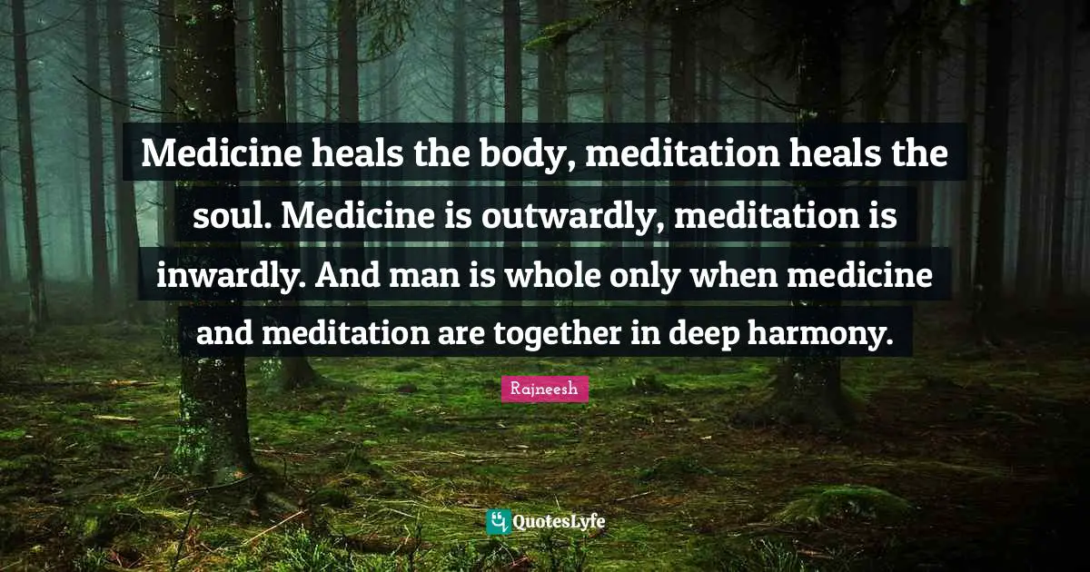 Medicine heals the body, meditation heals the soul. Medicine is outwardly, meditation is inwardly. And man is whole only when medicine and meditation are together in deep harmony.
