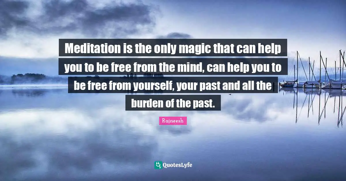 Meditation is the only magic that can help you to be free from the mind, can help you to be free from yourself, your past and all the burden of the past.