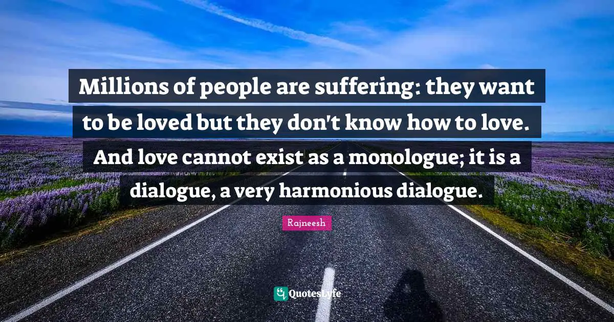 Millions of people are suffering: they want to be loved but they don't know how to love. And love cannot exist as a monologue; it is a dialogue, a very harmonious dialogue.