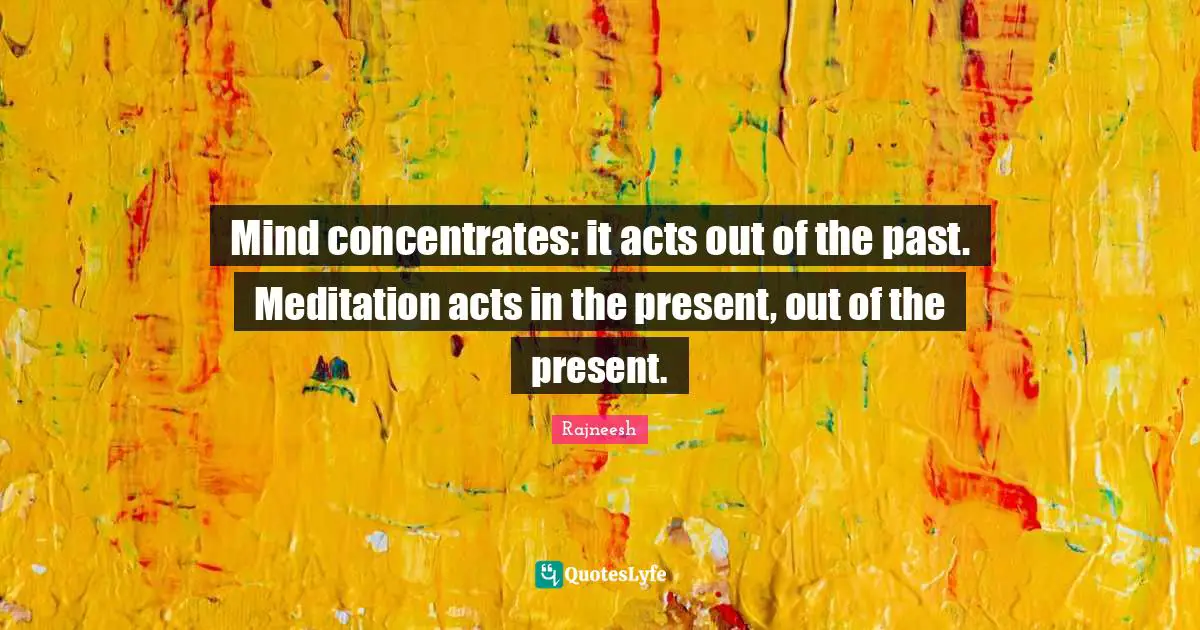 Mind concentrates: it acts out of the past. Meditation acts in the present, out of the present.