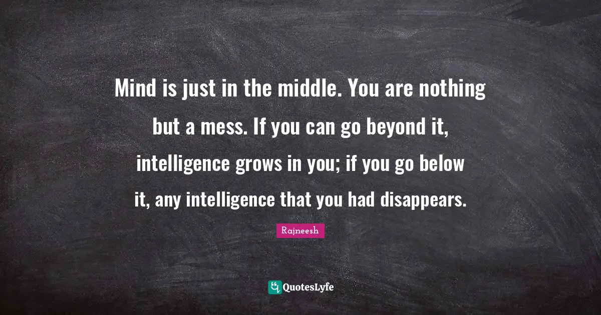 Mind is just in the middle. You are nothing but a mess. If you can go beyond it, intelligence grows in you; if you go below it, any intelligence that you had disappears.
