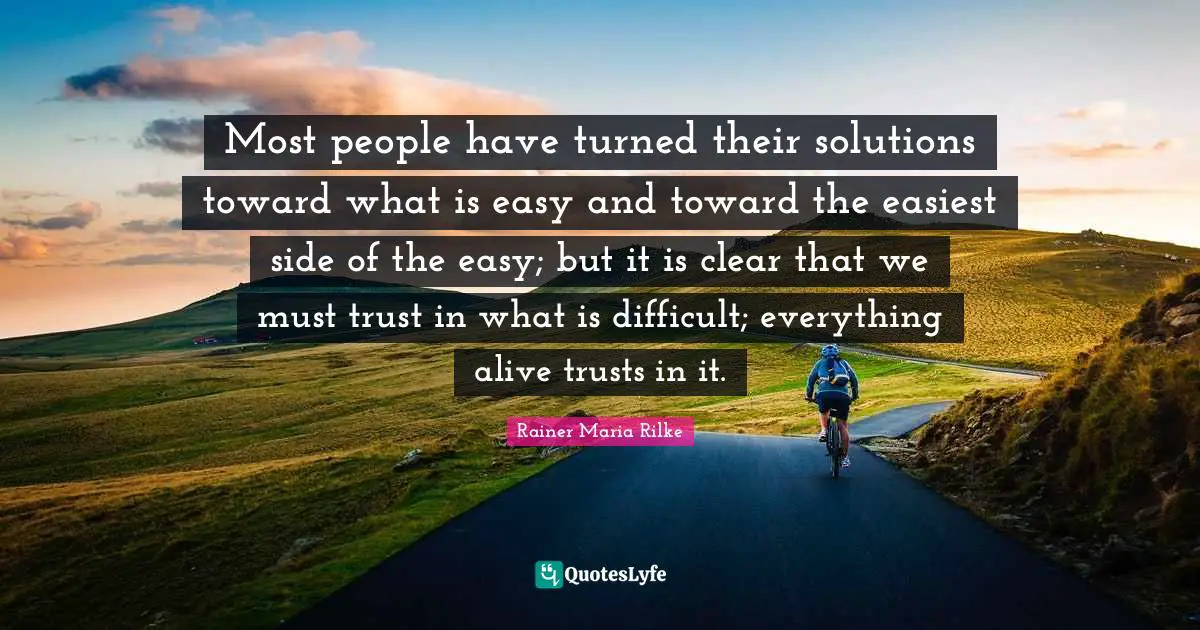 Most people have turned their solutions toward what is easy and toward the easiest side of the easy; but it is clear that we must trust in what is difficult; everything alive trusts in it.