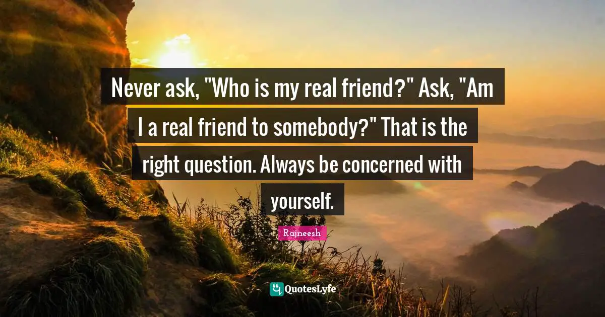 Never ask, "Who is my real friend?" Ask, "Am I a real friend to somebody?" That is the right question. Always be concerned with yourself.