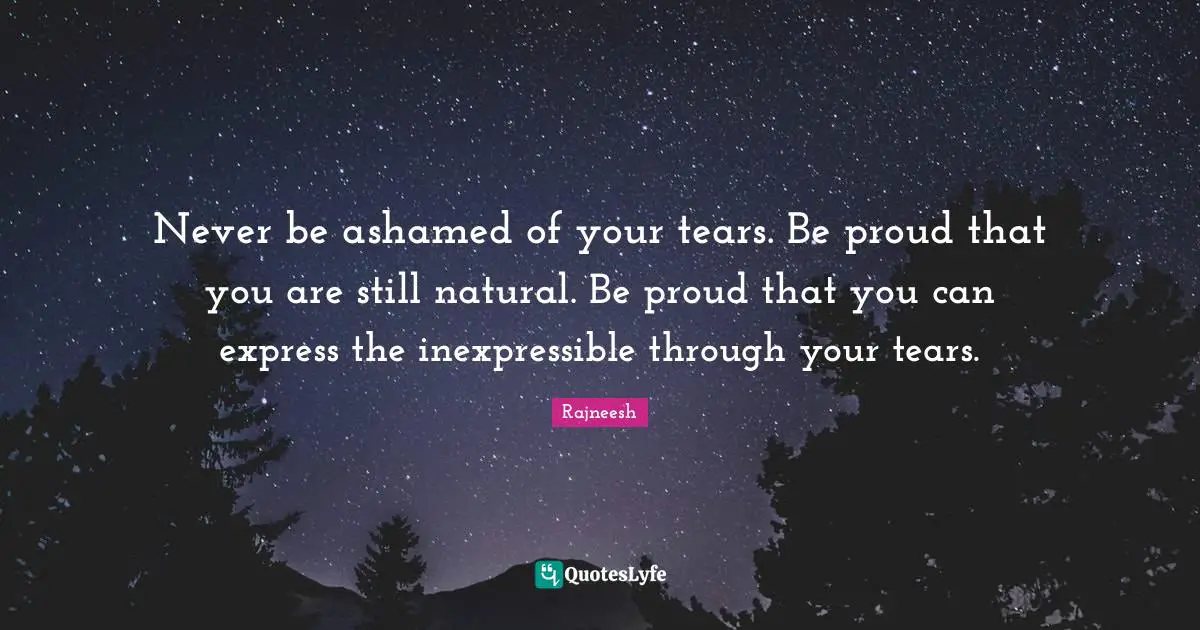 Never be ashamed of your tears. Be proud that you are still natural. Be proud that you can express the inexpressible through your tears.