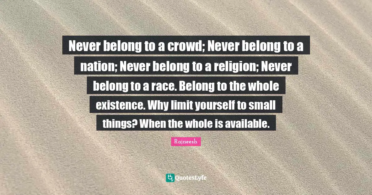 Never belong to a crowd; Never belong to a nation; Never belong to a religion; Never belong to a race. Belong to the whole existence. Why limit yourself to small things? When the whole is available.