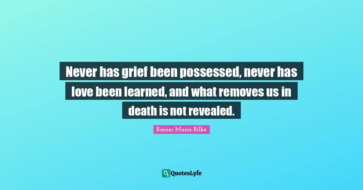 Never has grief been possessed, never has love been learned, and what removes us in death is not revealed.