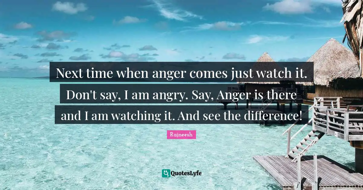 Next time when anger comes just watch it. Don't say, I am angry. Say, Anger is there and I am watching it. And see the difference!