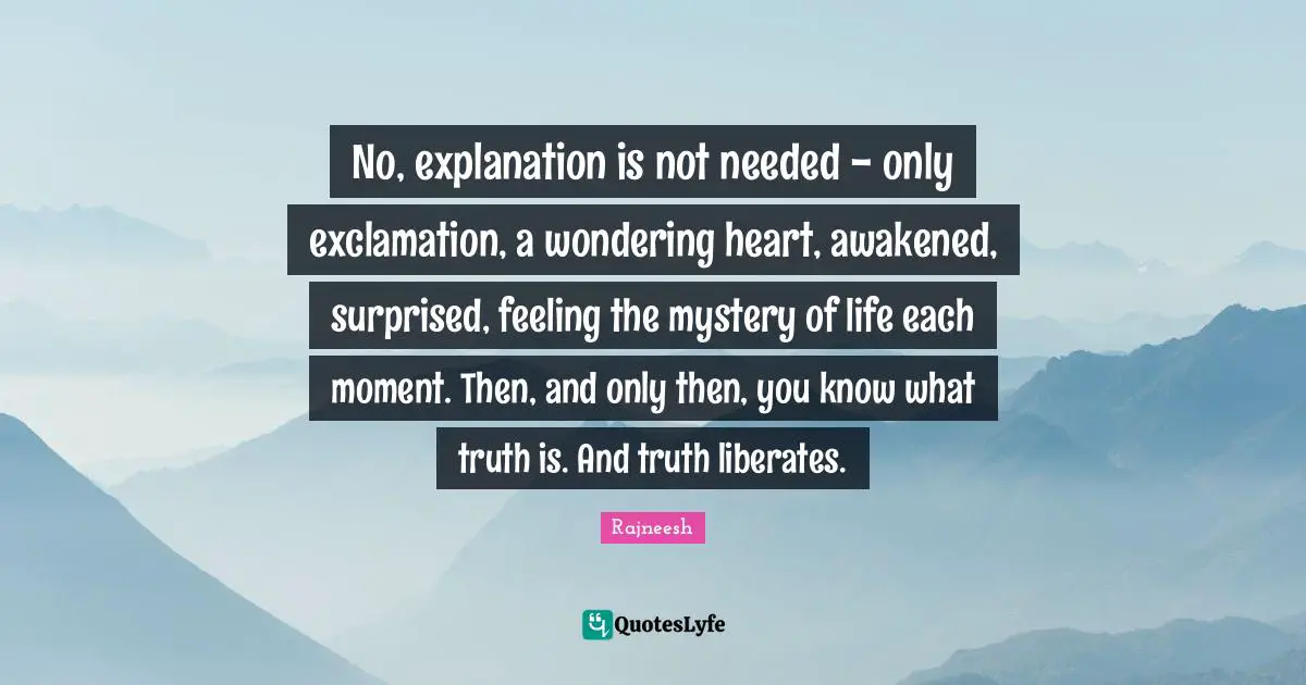 No, explanation is not needed - only exclamation, a wondering heart, awakened, surprised, feeling the mystery of life each moment. Then, and only then, you know what truth is. And truth liberates.