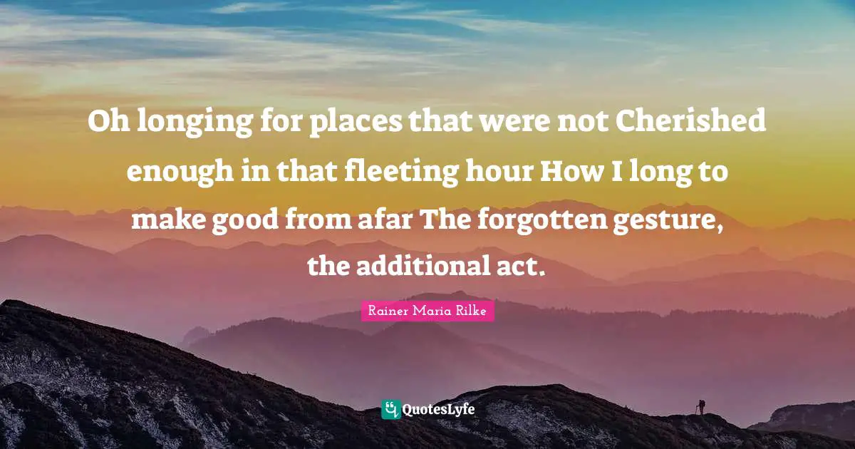 Oh longing for places that were not Cherished enough in that fleeting hour How I long to make good from afar The forgotten gesture, the additional act.