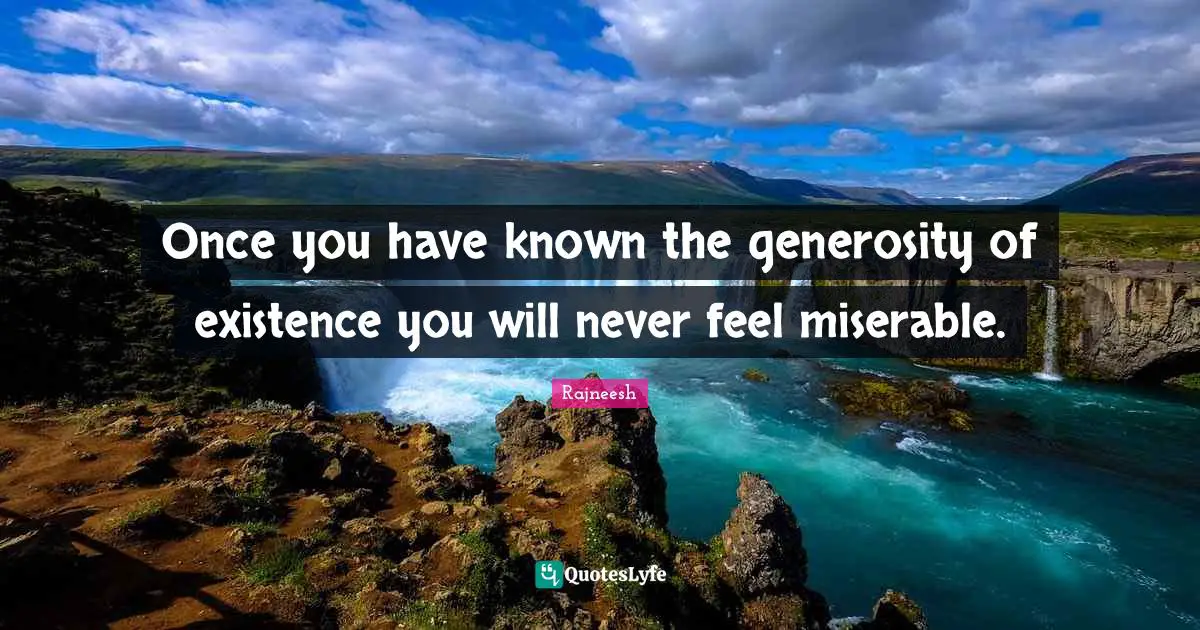 Once you have known the generosity of existence you will never feel miserable.