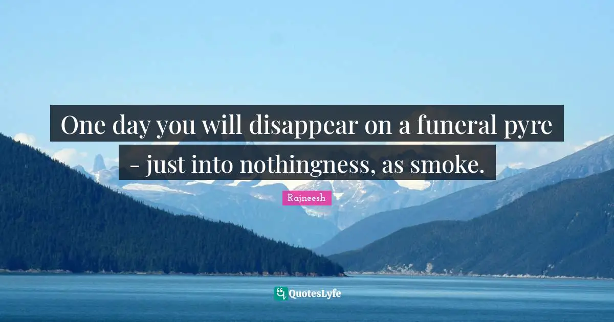 One day you will disappear on a funeral pyre - just into nothingness, as smoke.