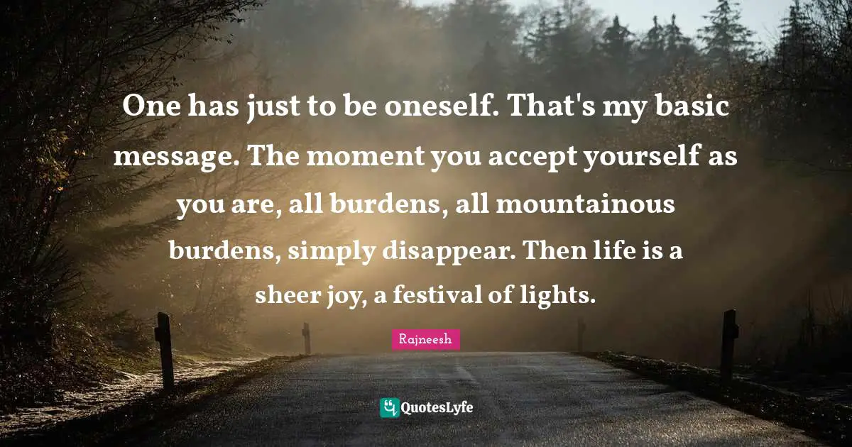 Disappear Quotes: "One has just to be oneself. That's my basic message. The moment you accept yourself as you are, all burdens, all mountainous burdens, simply disappear. Then life is a sheer joy, a festival of lights."