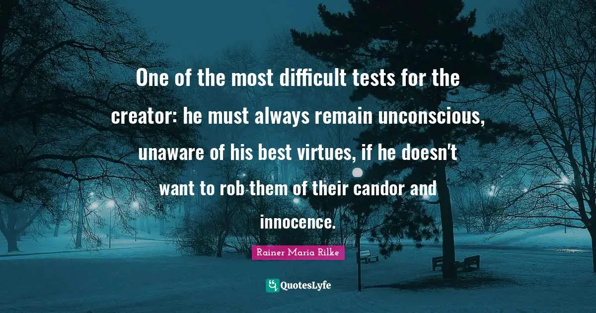 One of the most difficult tests for the creator: he must always remain unconscious, unaware of his best virtues, if he doesn't want to rob them of their candor and innocence.