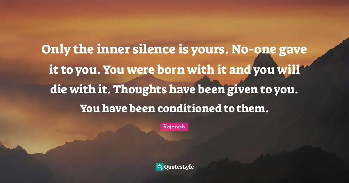 Only the inner silence is yours. No-one gave it to you. You were born with it and you will die with it. Thoughts have been given to you. You have been conditioned to them.