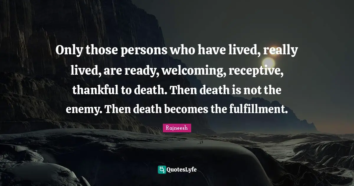 Only those persons who have lived, really lived, are ready, welcoming, receptive, thankful to death. Then death is not the enemy. Then death becomes the fulfillment.