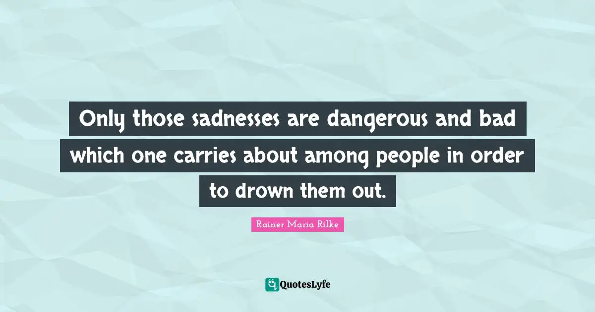 Only those sadnesses are dangerous and bad which one carries about among people in order to drown them out.