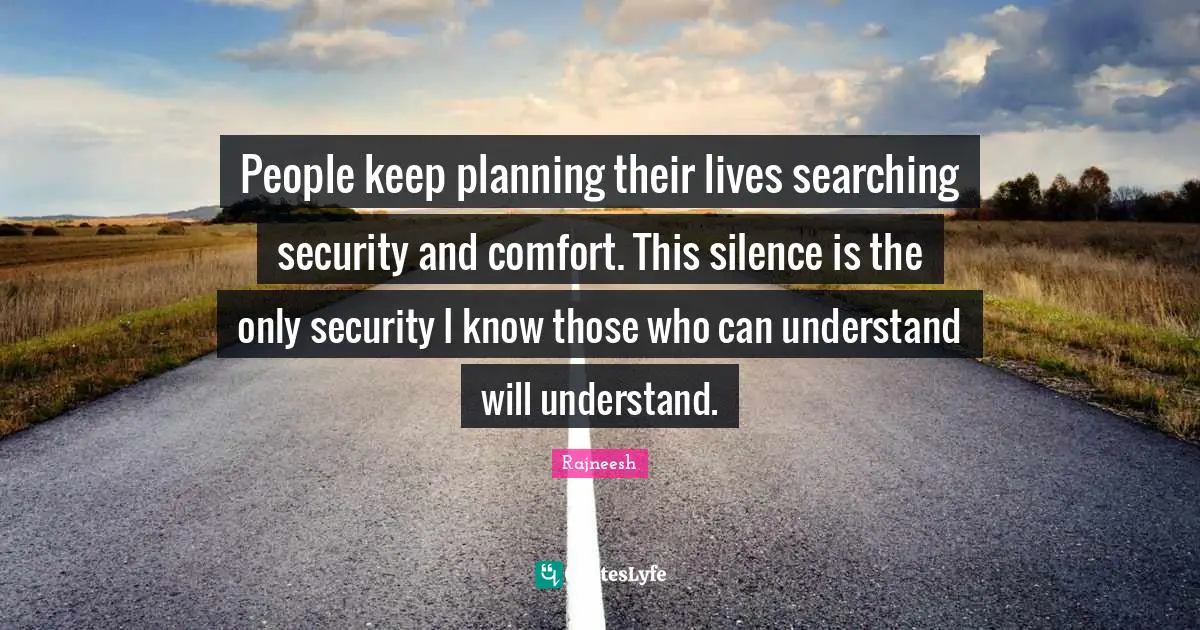 People keep planning their lives searching security and comfort. This silence is the only security I know those who can understand will understand.