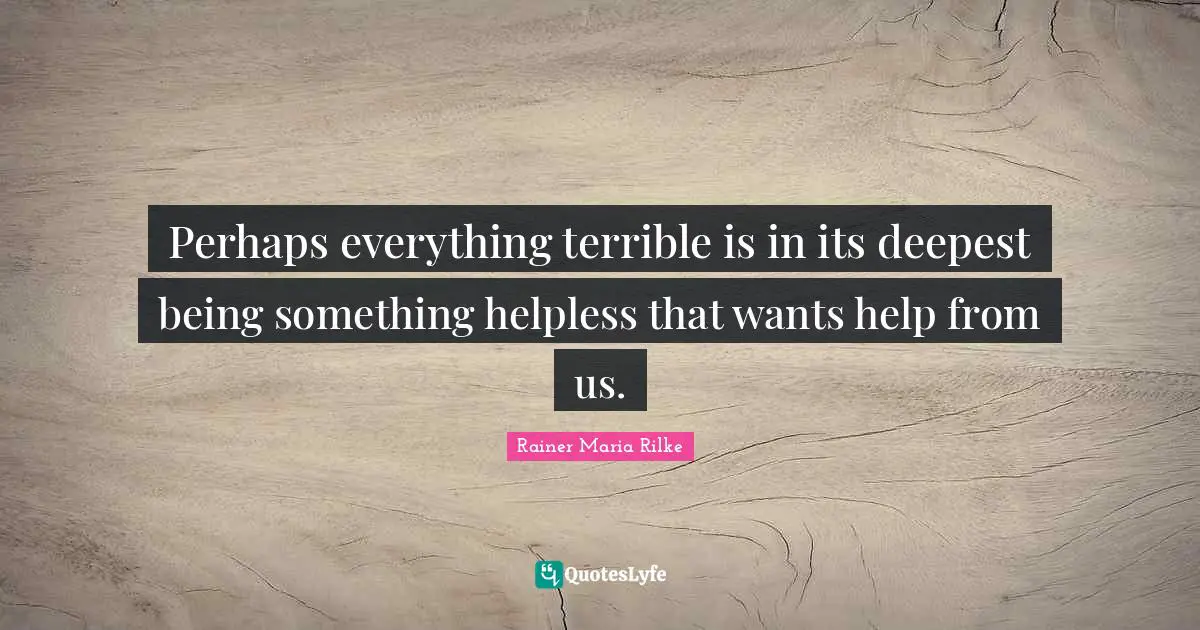 Perhaps everything terrible is in its deepest being something helpless that wants help from us.