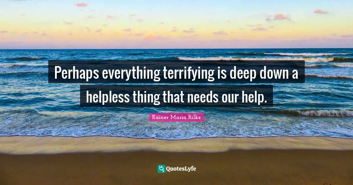 Perhaps everything terrifying is deep down a helpless thing that needs our help.