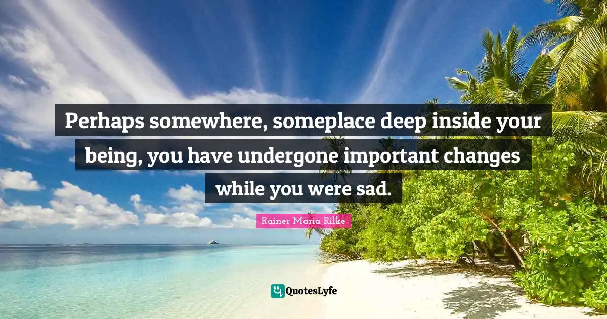 Perhaps somewhere, someplace deep inside your being, you have undergone important changes while you were sad.