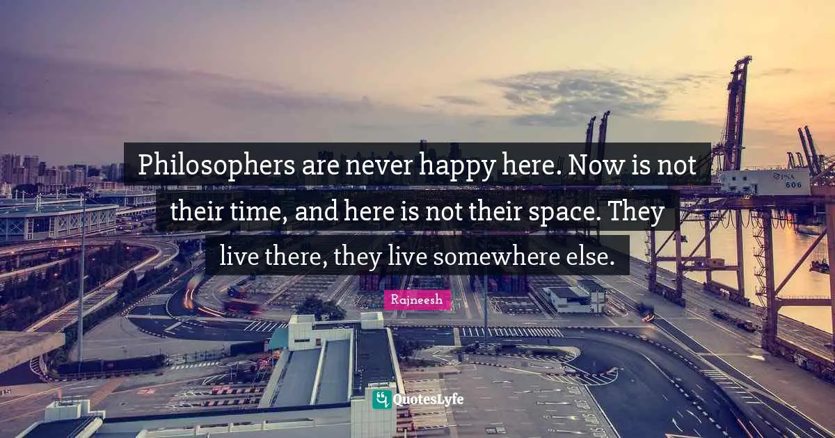 Philosophers are never happy here. Now is not their time, and here is not their space. They live there, they live somewhere else.