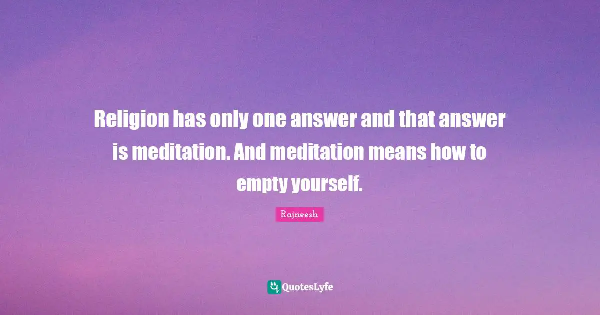 Religion has only one answer and that answer is meditation. And meditation means how to empty yourself.