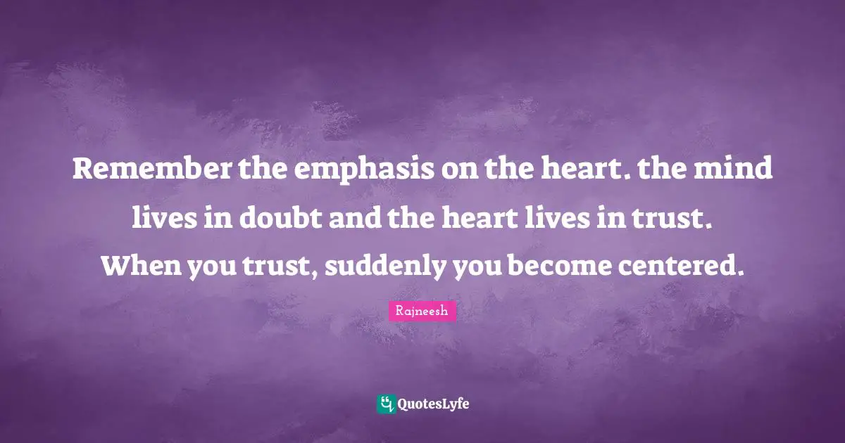 Remember the emphasis on the heart. the mind lives in doubt and the heart lives in trust. When you trust, suddenly you become centered.