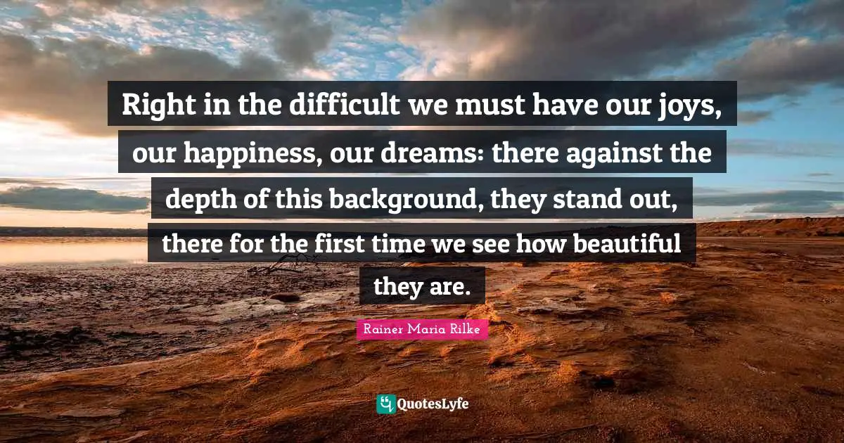 Right in the difficult we must have our joys, our happiness, our dreams: there against the depth of this background, they stand out, there for the first time we see how beautiful they are.