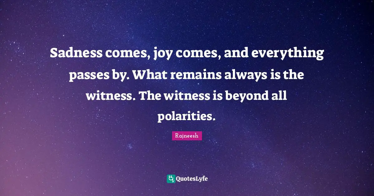 Sadness comes, joy comes, and everything passes by. What remains always is the witness. The witness is beyond all polarities.