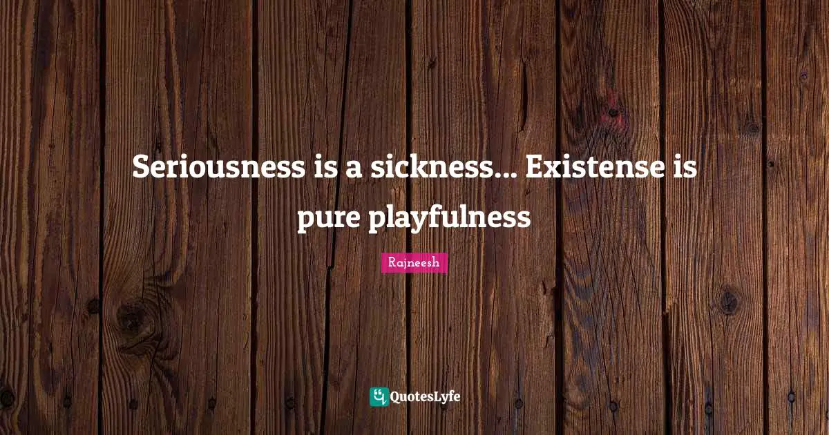 Seriousness is a sickness... Existense is pure playfulness