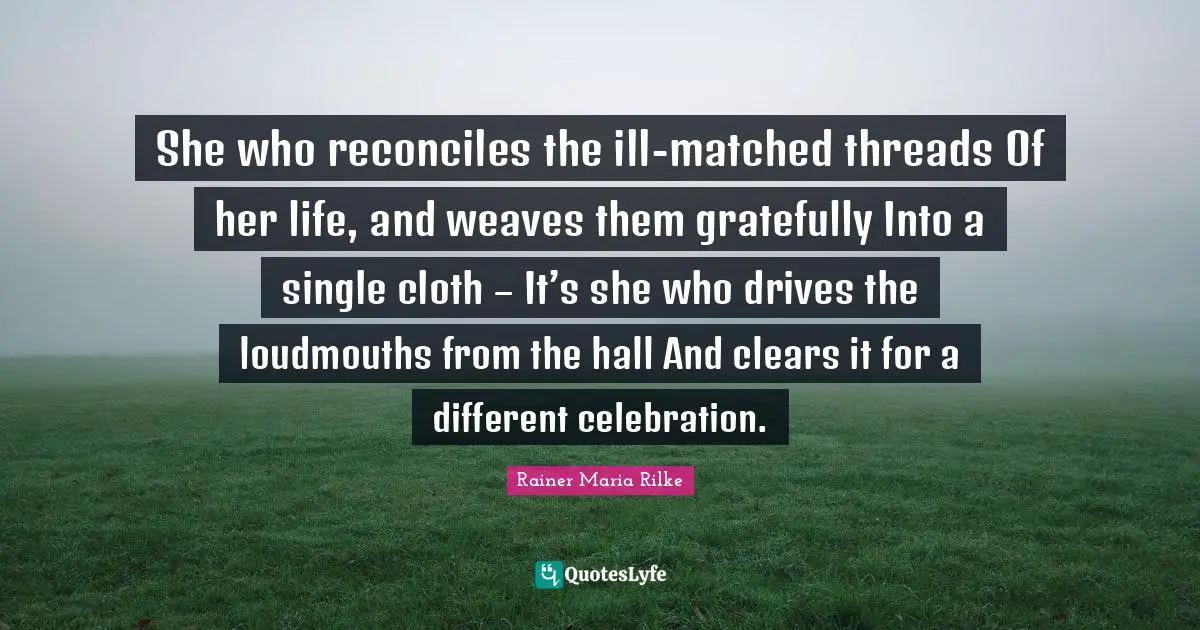 She who reconciles the ill-matched threads Of her life, and weaves them gratefully Into a single cloth – It’s she who drives the loudmouths from the hall And clears it for a different celebration.