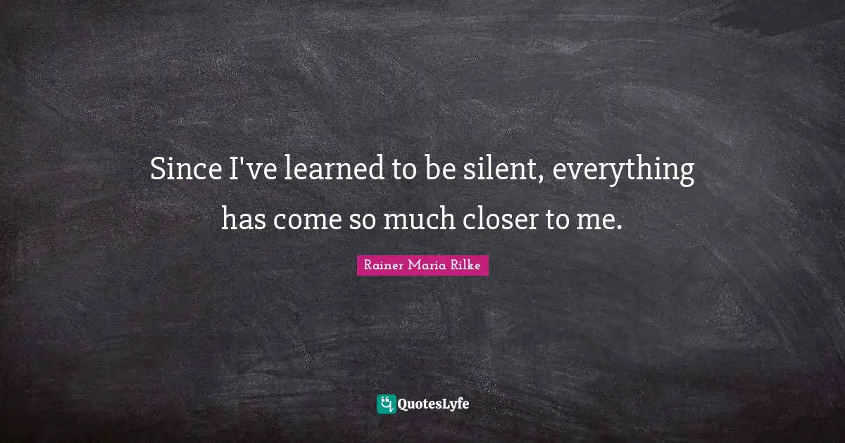 Since I've learned to be silent, everything has come so much closer to me.