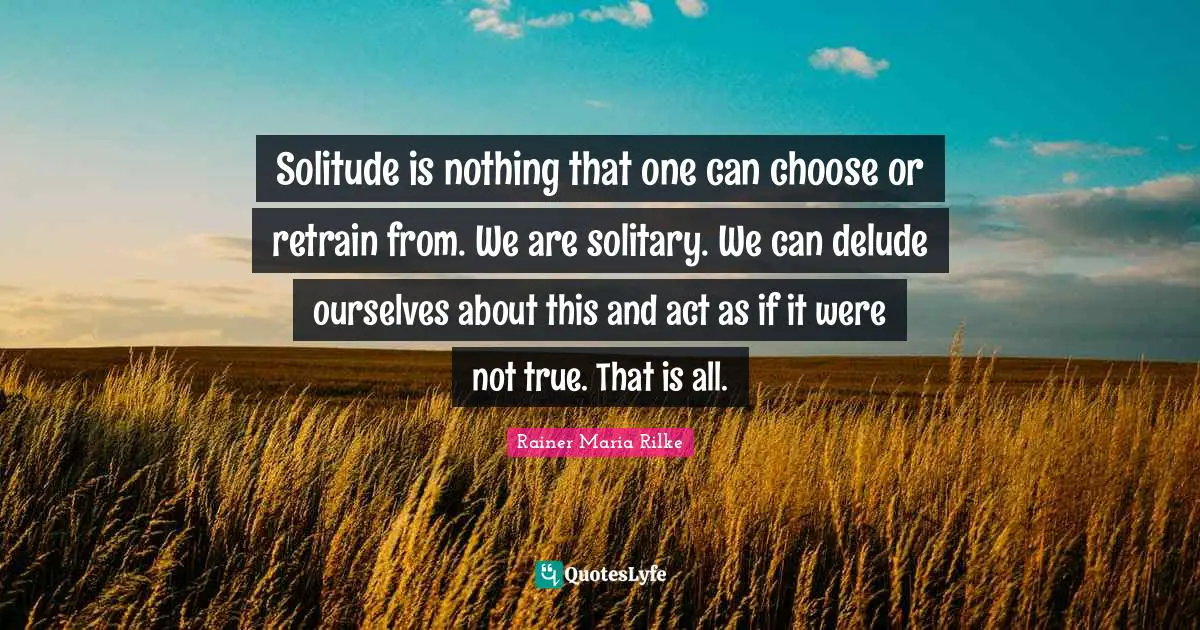 Solitude is nothing that one can choose or retrain from. We are solitary. We can delude ourselves about this and act as if it were not true. That is all.