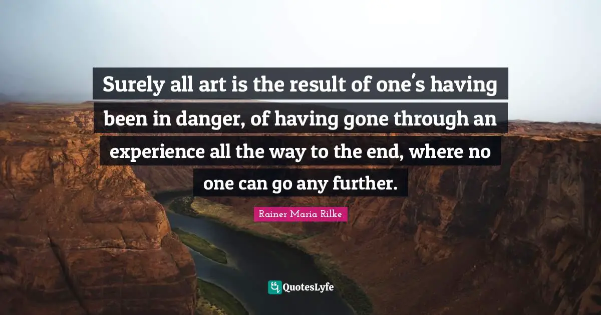 Surely all art is the result of one's having been in danger, of having gone through an experience all the way to the end, where no one can go any further.