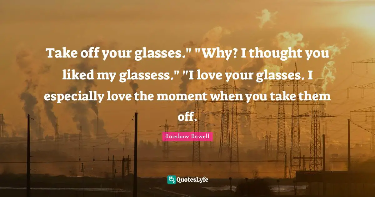 Take off your glasses." "Why? I thought you liked my glassess." "I love your glasses. I especially love the moment when you take them off.