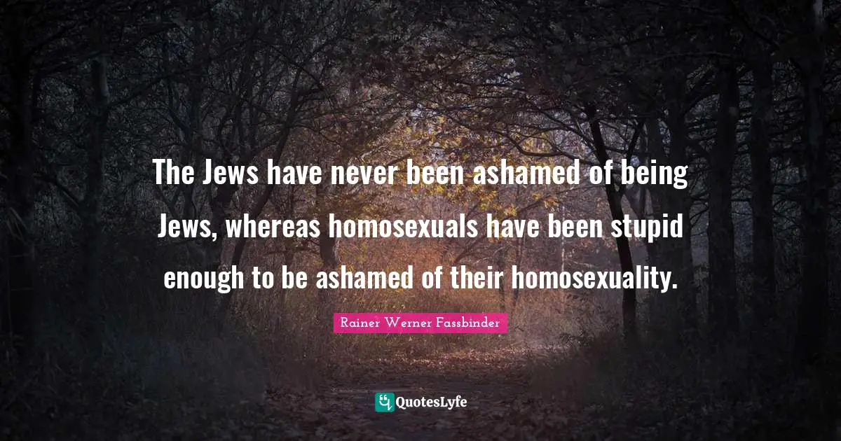 The Jews have never been ashamed of being Jews, whereas homosexuals have been stupid enough to be ashamed of their homosexuality.